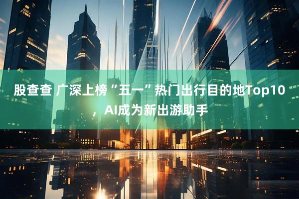 股查查 广深上榜“五一”热门出行目的地Top10，AI成为新出游助手
